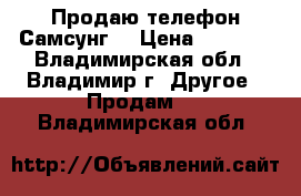 Продаю телефон Самсунг  › Цена ­ 6 500 - Владимирская обл., Владимир г. Другое » Продам   . Владимирская обл.